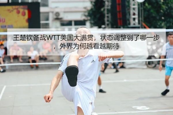 王楚钦备战WTT美国大满贯，状态调整到了哪一步，外界为何越看越期待